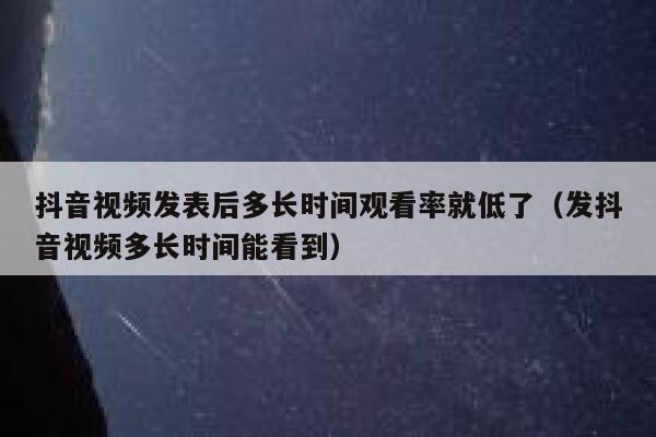 抖音视频发表后多长时间观看率就低了（发抖音视频多长时间能看到） 第1张