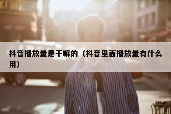 抖音播放量是干嘛的（抖音里面播放量有什么用） 第1张