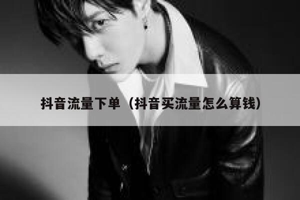 抖音流量下单（抖音买流量怎么算钱） 第1张