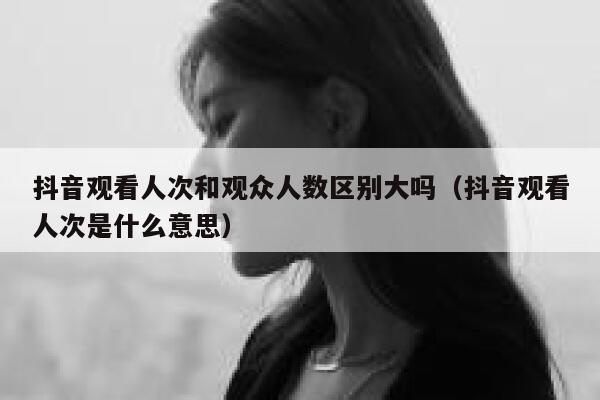 抖音观看人次和观众人数区别大吗（抖音观看人次是什么意思） 第1张
