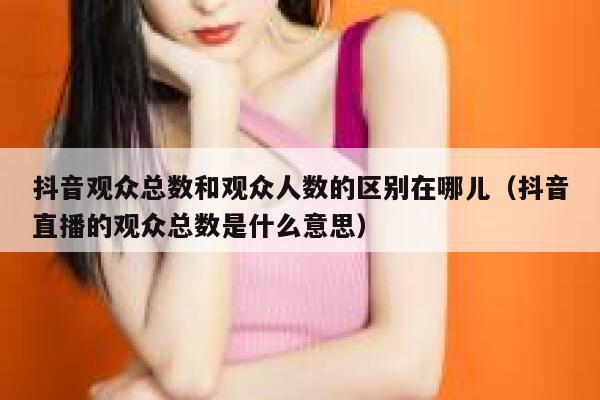 抖音观众总数和观众人数的区别在哪儿（抖音直播的观众总数是什么意思） 第1张