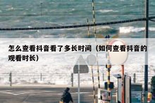 怎么查看抖音看了多长时间(如何查看抖音的观看时长) 第1张 怎么查看抖音看了多长时间(如何查看抖音的观看时长) 第1张
