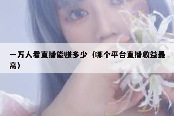 一万人看直播能赚多少(哪个平台直播收益最高) 第1张 一万人看直播能赚多少(哪个平台直播收益最高) 第1张