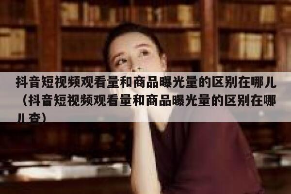 抖音短视频观看量和商品曝光量的区别在哪儿(抖音短视频观看量和商品曝光量的区别在哪儿查) 第1张 抖音短视频观看量和商品曝光量的区别在哪儿(抖音短视频观看量和商品曝光量的区别在哪儿查) 第1张