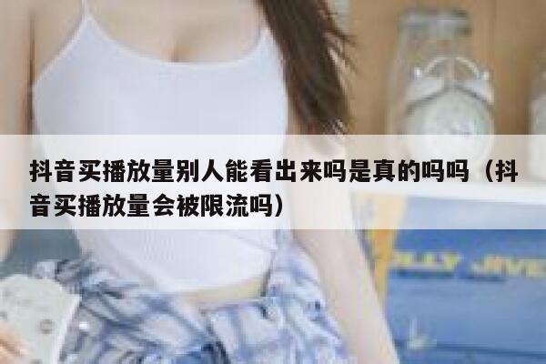 抖音买播放量别人能看出来吗是真的吗吗(抖音买播放量会被限流吗) 第1张 抖音买播放量别人能看出来吗是真的吗吗(抖音买播放量会被限流吗) 第1张