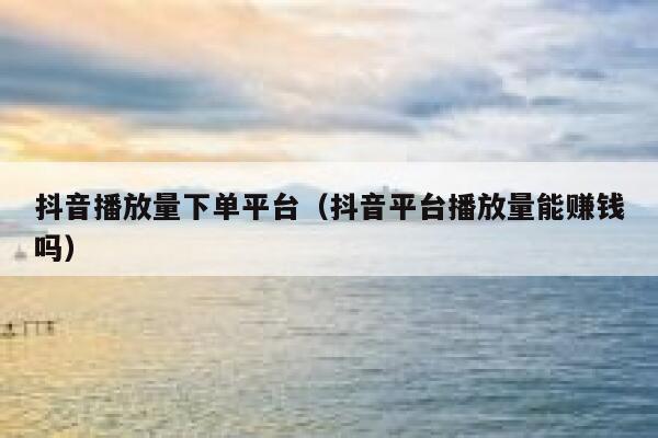 抖音播放量下单平台（抖音平台播放量能赚钱吗） 第1张