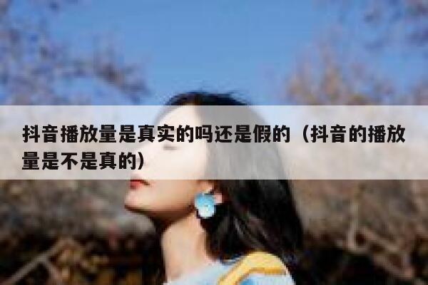抖音播放量是真实的吗还是假的（抖音的播放量是不是真的） 第1张