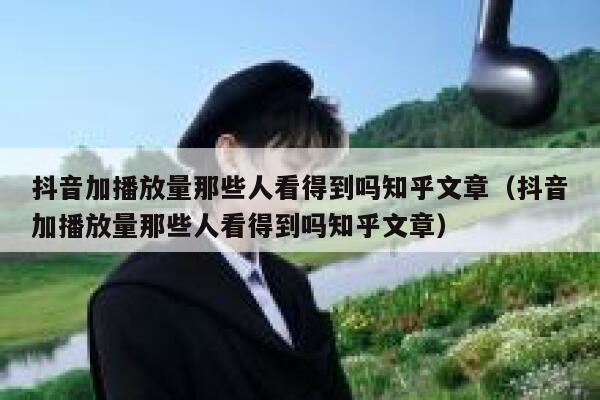 抖音加播放量那些人看得到吗知乎文章（抖音加播放量那些人看得到吗知乎文章） 第1张