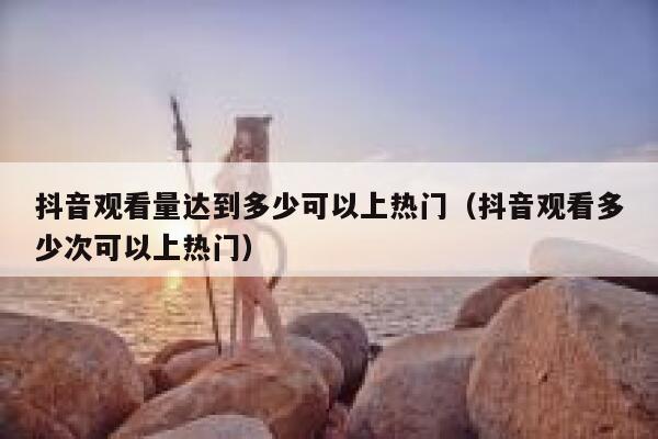抖音观看量达到多少可以上热门（抖音观看多少次可以上热门） 第1张