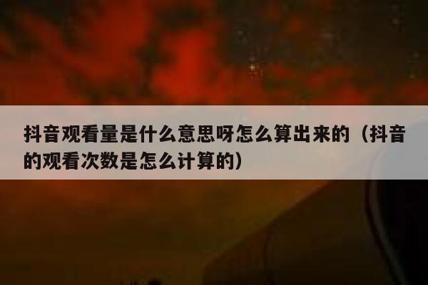 抖音观看量是什么意思呀怎么算出来的（抖音的观看次数是怎么计算的） 第1张