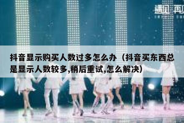抖音显示购买人数过多怎么办(抖音买东西总是显示人数较多,稍后重试,怎么解决) 第1张 抖音显示购买人数过多怎么办(抖音买东西总是显示人数较多,稍后重试,怎么解决) 第1张