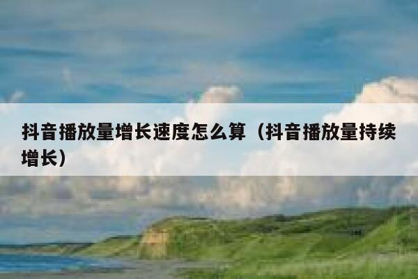 抖音播放量增长速度怎么算（抖音播放量持续增长） 第1张