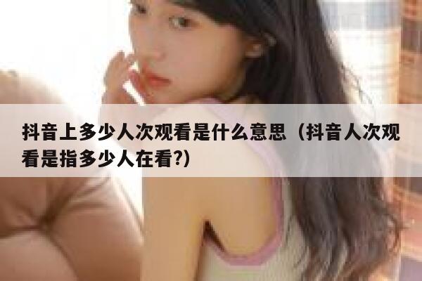 抖音上多少人次观看是什么意思（抖音人次观看是指多少人在看?） 第1张