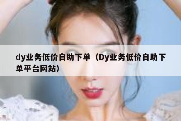 dy业务低价自助下单（Dy业务低价自助下单平台网站） 第1张