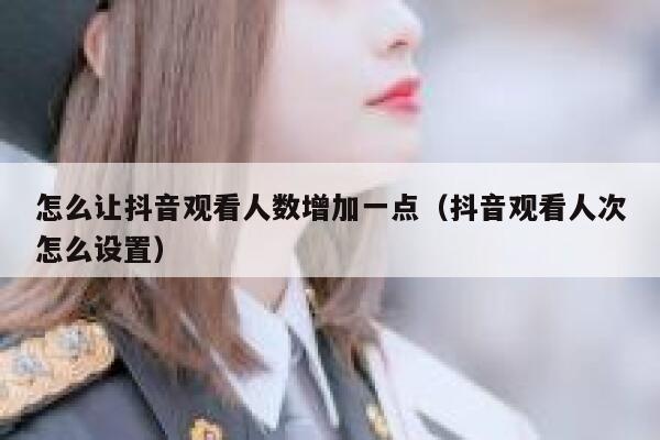 怎么让抖音观看人数增加一点（抖音观看人次怎么设置） 第1张