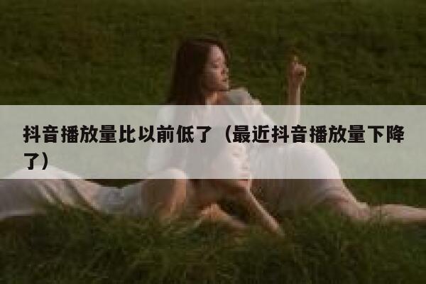 抖音播放量比以前低了（最近抖音播放量下降了） 第1张