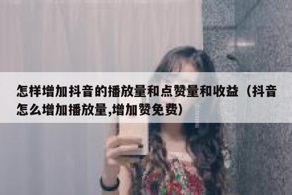 怎样增加抖音的播放量和点赞量和收益（抖音怎么增加播放量,增加赞免费） 第1张