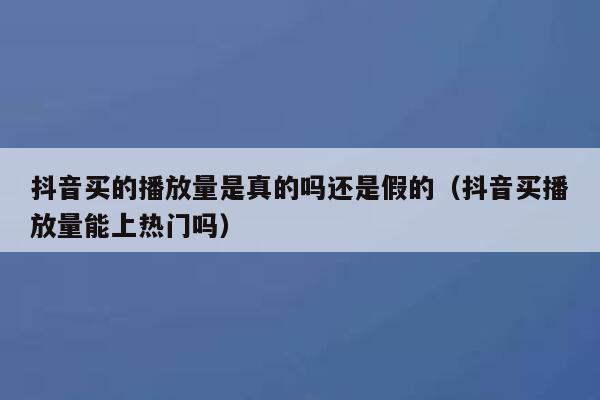 抖音买的播放量是真的吗还是假的（抖音买播放量能上热门吗） 第1张