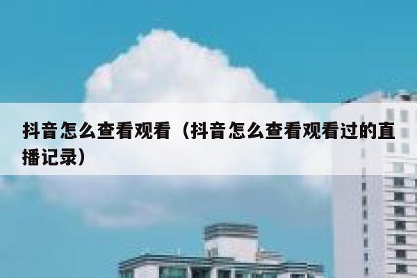 抖音怎么查看观看（抖音怎么查看观看过的直播记录） 第1张