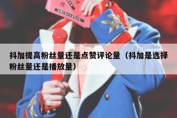 抖加提高粉丝量还是点赞评论量（抖加是选择粉丝量还是播放量） 第1张
