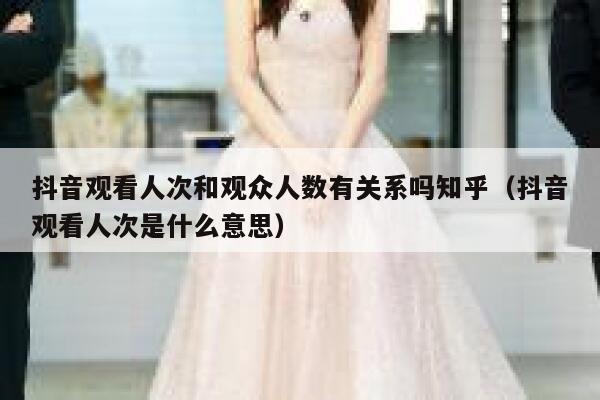 抖音观看人次和观众人数有关系吗知乎（抖音观看人次是什么意思） 第1张