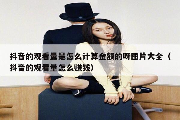 抖音的观看量是怎么计算金额的呀图片大全（抖音的观看量怎么赚钱） 第1张