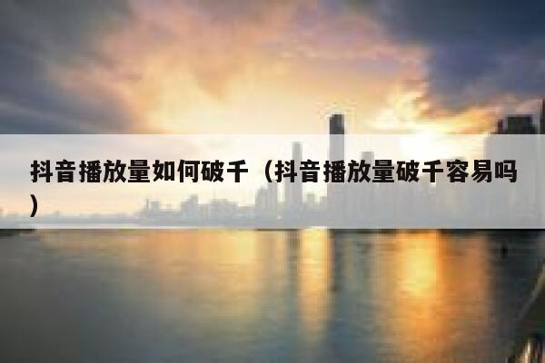 抖音播放量如何破千（抖音播放量破千容易吗） 第1张