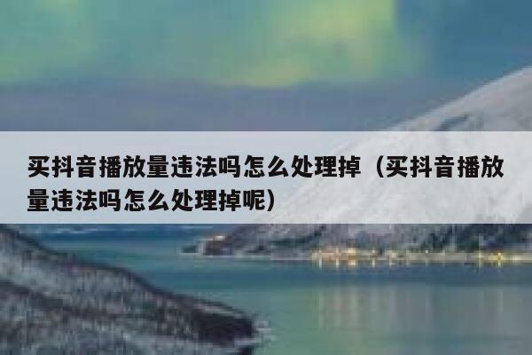 买抖音播放量违法吗怎么处理掉（买抖音播放量违法吗怎么处理掉呢） 第1张