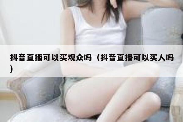抖音直播可以买观众吗（抖音直播可以买人吗） 第1张