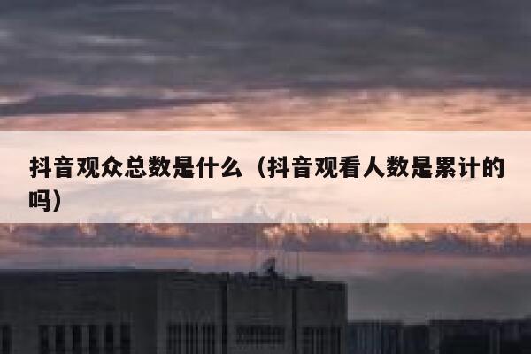 抖音观众总数是什么（抖音观看人数是累计的吗） 第1张
