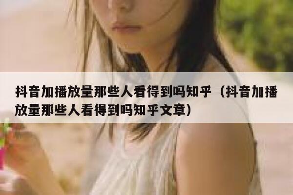 抖音加播放量那些人看得到吗知乎（抖音加播放量那些人看得到吗知乎文章） 第1张
