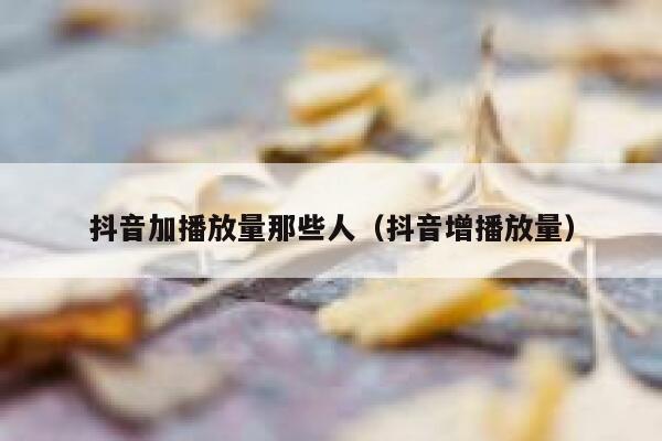 抖音加播放量那些人（抖音增播放量） 第1张