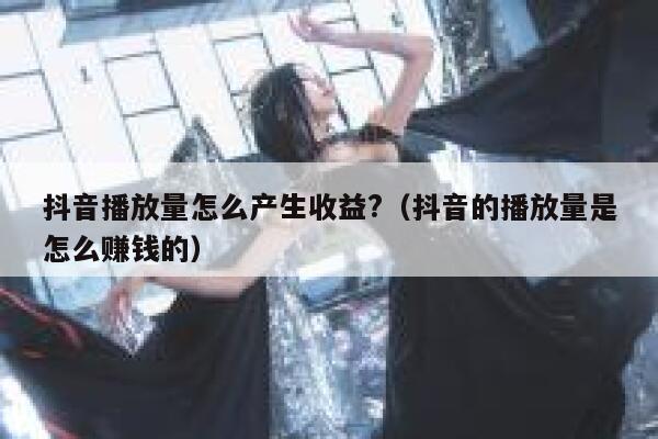抖音播放量怎么产生收益?（抖音的播放量是怎么赚钱的） 第1张