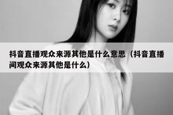 抖音直播观众来源其他是什么意思（抖音直播间观众来源其他是什么） 第1张