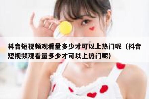 抖音短视频观看量多少才可以上热门呢（抖音短视频观看量多少才可以上热门呢） 第1张