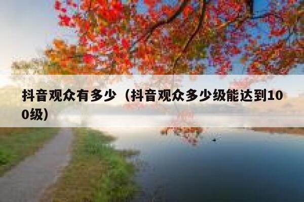 抖音观众有多少（抖音观众多少级能达到100级） 第1张
