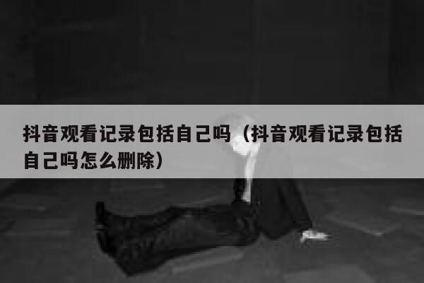 抖音观看记录包括自己吗（抖音观看记录包括自己吗怎么删除） 第1张
