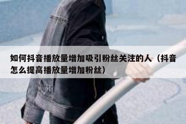 如何抖音播放量增加吸引粉丝关注的人（抖音怎么提高播放量增加粉丝） 第1张
