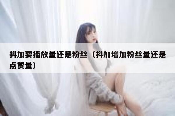 抖加要播放量还是粉丝（抖加增加粉丝量还是点赞量） 第1张