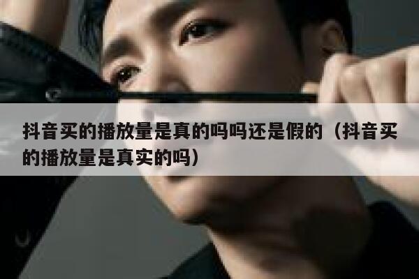 抖音买的播放量是真的吗吗还是假的（抖音买的播放量是真实的吗） 第1张