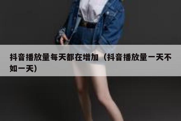 抖音播放量每天都在增加（抖音播放量一天不如一天） 第1张