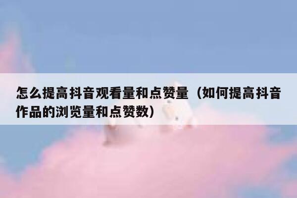 怎么提高抖音观看量和点赞量（如何提高抖音作品的浏览量和点赞数） 第1张