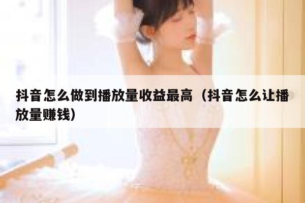 抖音怎么做到播放量收益最高（抖音怎么让播放量赚钱） 第1张