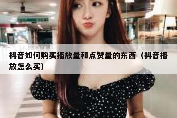抖音如何购买播放量和点赞量的东西（抖音播放怎么买） 第1张