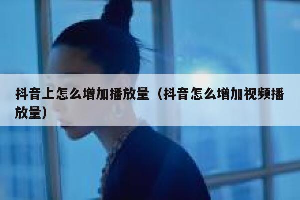 抖音上怎么增加播放量（抖音怎么增加视频播放量） 第1张