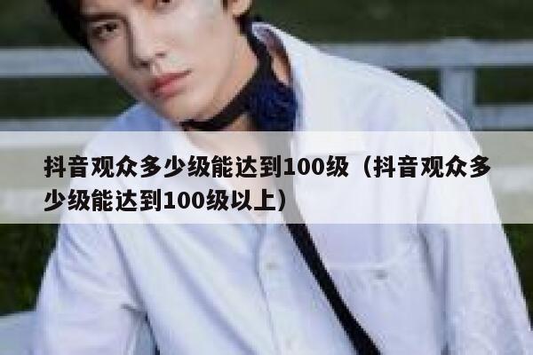 抖音观众多少级能达到100级（抖音观众多少级能达到100级以上） 第1张