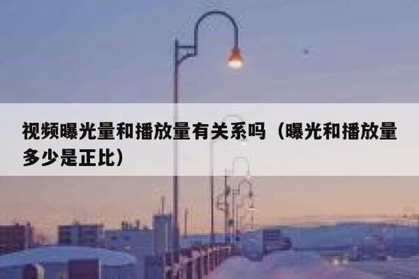 视频曝光量和播放量有关系吗（曝光和播放量多少是正比） 第1张