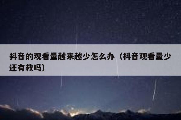 抖音的观看量越来越少怎么办（抖音观看量少还有救吗） 第1张