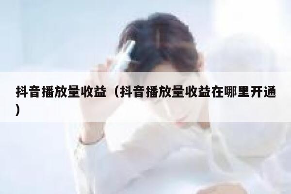 抖音播放量收益（抖音播放量收益在哪里开通） 第1张