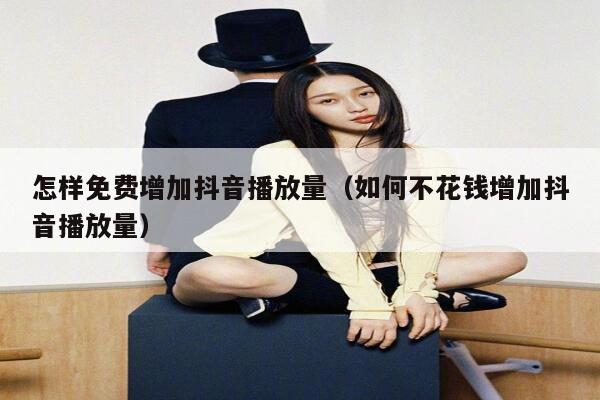 怎样免费增加抖音播放量（如何不花钱增加抖音播放量） 第1张